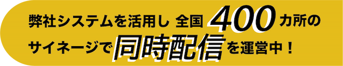 弊社システムを活用し、全国400カ所のサイネージで同時配信を運営中！